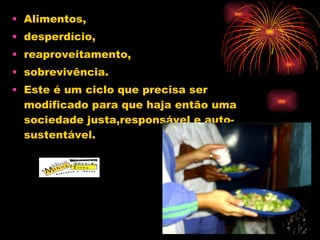 Alimentos,  desperdício, reaproveitamento, sobrevivência. Este é um ciclo que precisa ser modificado para que haja então uma sociedade justa,responsável e auto-sustentável. 