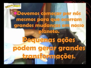 Devemos começar por nós mesmos para que ocorram grandes mudanças em nosso planeta. Pequenas ações podem gerar grandes transformações . 
