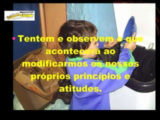 Tentem e observem o que acontecerá ao modificarmos os nossos próprios princípios e atitudes. 