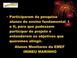 Participaram da pesquisa  alunos do ensino fundamental  I e II, para que pudessem participar do projeto e entenderem os objetivos que queremos atingir. Alunos Monitores da EMEF IRINEU MARINHO 