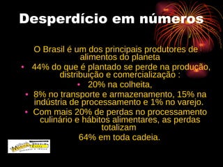 Desperdício em números O Brasil é um dos principais produtores de alimentos do planeta 44% do que é plantado se perde na produção, distribuição e comercialização : 20% na colheita,  8% no transporte e armazenamento, 15% na indústria de processamento e 1% no varejo.  Com mais 20% de perdas no processamento culinário e hábitos alimentares, as perdas totalizam  64% em toda cadeia.  