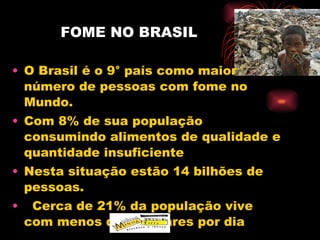 FOME NO BRASIL O Brasil é o 9° país como maior número de pessoas com fome no Mundo. Com 8% de sua população consumindo alimentos de qualidade e quantidade insuficiente Nesta situação estão 14 bilhões de pessoas. Cerca de 21% da população vive com menos de  2 dólares por dia 