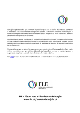 Portugal dispõe de dados que permitem diagnosticar quais são as escolas dispendiosas. Combater
o desperdício não custa dinheiro mas exige virar as costas a um sistema educativo orientado para o
fornecedor. Exige que mudemos e nos orientemos para o progresso do aluno e para uma melhoria
permanente e progressiva da qualidade.

Enquanto não se aceitar esta alteração, sempre que os exames não forem tão fáceis estes alarmes
tocarão e todos nos escudaremos nos diversos intervenientes. Mas, infelizmente, passado o susto
rapidamente nos deixaremos seduzir pela ilusão da igualdade de acesso e do suposto impacto dos
cortes financeiros.

Nós acreditamos que os jovens Portugueses têm um grande potencial e que poderiam fazer muito
melhor num sistema em que existisse Liberdade de Educação e em que as escolas rigorosas e
exigentes conseguissem que cada aluno desse o melhor de si próprio...

Leia AQUI o nosso Dossier sobre Escolha da Escola e Sistema Público de Educação na Escócia.




                 FLE – Fórum para a Liberdade de Educação
                      www.fle.pt / secretariado@fle.pt
 