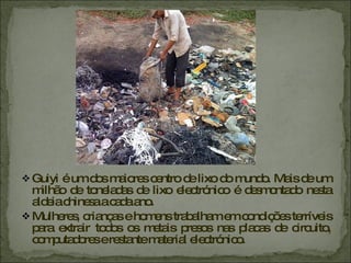 Guiyi é um dos maiores centro de lixo do mundo. Mais de um milhão de toneladas de lixo electrónico é desmontado nesta aldeia chinesa a cada ano. Mulheres, crianças e homens trabalham em condições terríveis para extrair todos os metais presos nas placas de circuito, computadores e restante material electrónico.  