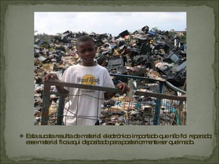 Esta sucata resulta de material electrónico importado que não foi reparado; esse material fica aqui depositado para posteriormente ser queimado. 