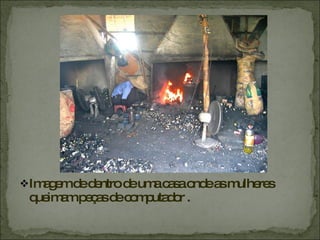 Imagem de dentro de uma casa onde as mulheres queimam peças de computador .  