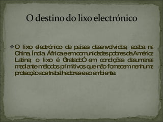 O lixo electrónico de países desenvolvidos, acaba na China, Índia, África e em comunidades pobres da América Latina; o lixo é “tratado” em condições desumanas mediante métodos primitivos que não fornecem nenhuma protecção aos trabalhadores e ao ambiente.  