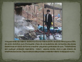 Aquecimento de material electrónico – uma mistura de 5% de ácido nítrico puro e 75% de acido clorídrico puro – enquanto chips de computadores são removidos das placas electrónicas em ácido de forma a recolher pequenas quantidades de ouro. Trabalhadores sem qualquer protecção respiratória  inalam  vapores ácidos, cloro e gás dióxido de enxofre todos os dias. Depois de todo este processo o restante material é despejado no rio. 