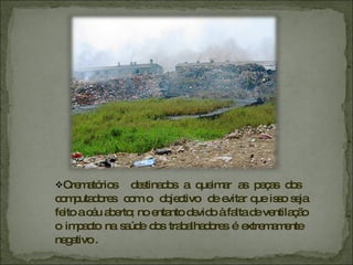 Crematórios  destinados a queimar as peças dos  computadores  com o  objectivo  de evitar que isso seja feito a céu aberto; no entanto devido à falta de ventilação o impacto na saúde dos trabalhadores é extremamente  negativo . 