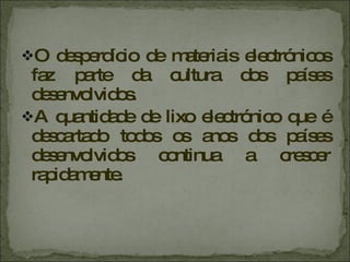 O desperdício de materiais electrónicos faz parte da cultura dos países desenvolvidos. A quantidade de lixo electrónico que é descartado todos os anos dos países desenvolvidos continua a crescer rapidamente.  