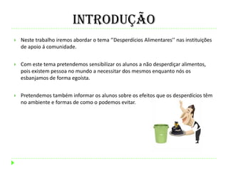 Introdução
 Neste trabalho iremos abordar o tema ‘’Desperdícios Alimentares’’ nas instituições
de apoio á comunidade.
 Com este tema pretendemos sensibilizar os alunos a não desperdiçar alimentos,
pois existem pessoa no mundo a necessitar dos mesmos enquanto nós os
esbanjamos de forma egoísta.
 Pretendemos também informar os alunos sobre os efeitos que os desperdícios têm
no ambiente e formas de como o podemos evitar.
 