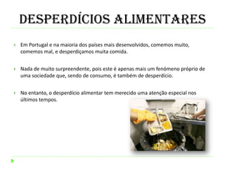 Desperdícios Alimentares
 Em Portugal e na maioria dos países mais desenvolvidos, comemos muito,
comemos mal, e desperdiçamos muita comida.
 Nada de muito surpreendente, pois este é apenas mais um fenómeno próprio de
uma sociedade que, sendo de consumo, é também de desperdício.
 No entanto, o desperdício alimentar tem merecido uma atenção especial nos
últimos tempos.
 