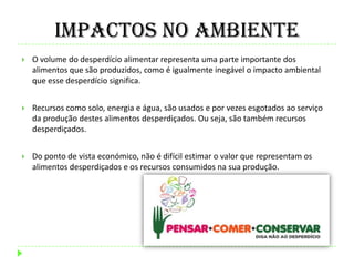 Impactos no Ambiente
 O volume do desperdício alimentar representa uma parte importante dos
alimentos que são produzidos, como é igualmente inegável o impacto ambiental
que esse desperdício significa.
 Recursos como solo, energia e água, são usados e por vezes esgotados ao serviço
da produção destes alimentos desperdiçados. Ou seja, são também recursos
desperdiçados.
 Do ponto de vista económico, não é difícil estimar o valor que representam os
alimentos desperdiçados e os recursos consumidos na sua produção.
 