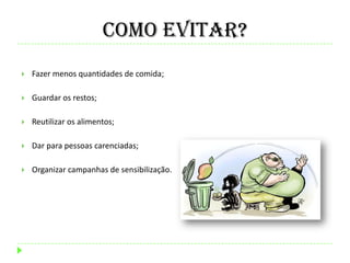 Como evitar?
 Fazer menos quantidades de comida;
 Guardar os restos;
 Reutilizar os alimentos;
 Dar para pessoas carenciadas;
 Organizar campanhas de sensibilização.
 