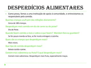 Desperdícios Alimentares
 Como prova, fomos a uma instituição de apoio á comunidade, e entrevistamos os
responsáveis pela comida.
Quantas crianças usufruem das refeições diariamente?
Cerca de 180 crianças.
Desperdiçam mais comida em dia de carne ou de peixe?
Dia de Peixe.
Quando fazem comida a mais e sobra o que fazem? Mandam fora ou guardam?
Se for pouco manda-se fora, se for muito entregam á cozinha.
Quais são as crianças que desperdiçam mais?
Mais novos.
Que tipo de comida desperdiçam mais?
Batata cozida e peixe.
Comem mais sobremesa ou fruta? E qual desperdiçam mais?
Comem mais sobremesa. Desperdiçam mais fruta, especialmente maças.
 