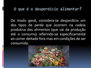 O que é o desperdício alimentar?
De modo geral, considera-se desperdício um
dos tipos de perda que ocorrem na cadeia
produtiva dos alimentos (que vai da produção
até o consumo) referindo-se especificamente
ao comer deitado fora mas em condições de ser
consumido.
 