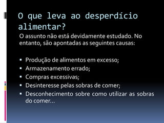 O que leva ao desperdício
alimentar?
O assunto não está devidamente estudado. No
entanto, são apontadas as seguintes causas:
 Produção de alimentos em excesso;
 Armazenamento errado;
 Compras excessivas;
 Desinteresse pelas sobras de comer;
 Desconhecimento sobre como utilizar as sobras
do comer...
 