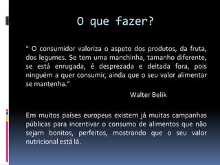 O que fazer?
“ O consumidor valoriza o aspeto dos produtos, da fruta,
dos legumes. Se tem uma manchinha, tamanho diferente,
se está enrugada, é desprezada e deitada fora, pois
ninguém a quer consumir, ainda que o seu valor alimentar
se mantenha.”
Walter Belik
Em muitos países europeus existem já muitas campanhas
públicas para incentivar o consumo de alimentos que não
sejam bonitos, perfeitos, mostrando que o seu valor
nutricional está lá.
 