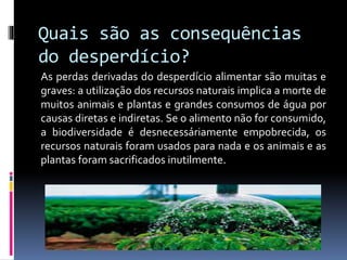 Quais são as consequências
do desperdício?
As perdas derivadas do desperdício alimentar são muitas e
graves: a utilização dos recursos naturais implica a morte de
muitos animais e plantas e grandes consumos de água por
causas diretas e indiretas. Se o alimento não for consumido,
a biodiversidade é desnecessáriamente empobrecida, os
recursos naturais foram usados para nada e os animais e as
plantas foram sacrificados inutilmente.
 