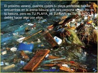 El próximo verano, cuando visites tu playa preferida, tal vez encuentres en la arena basura que otra persona arrojó. No es tu basura, pero es TU PLAYA, es TU MAR, es TU MUNDO y debés hacer algo por ellos. www.klip7.cl 