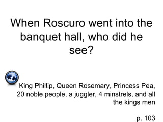 When Roscuro went into the
banquet hall, who did he
see?
King Phillip, Queen Rosemary, Princess Pea,
20 noble people, a juggler, 4 minstrels, and all
the kings men
p. 103
 