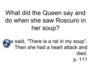 What did the Queen say and
do when she saw Roscuro in
her soup?
She said, “There is a rat in my soup”.
Then she had a heart attack and
died.
p. 111
 