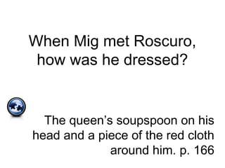 When Mig met Roscuro,
how was he dressed?
The queen’s soupspoon on his
head and a piece of the red cloth
around him. p. 166
 
