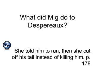 What did Mig do to
Despereaux?
She told him to run, then she cut
off his tail instead of killing him. p.
178
 