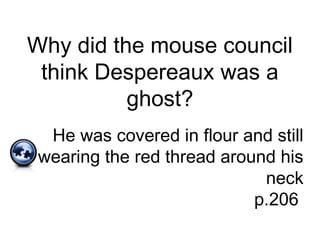 Why did the mouse council
think Despereaux was a
ghost?
He was covered in flour and still
wearing the red thread around his
neck
p.206
 