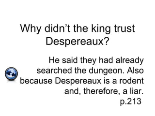 Why didn’t the king trust
Despereaux?
He said they had already
searched the dungeon. Also
because Despereaux is a rodent
and, therefore, a liar.
p.213
 
