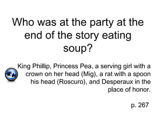 Who was at the party at the
end of the story eating
soup?
King Phillip, Princess Pea, a serving girl with a
crown on her head (Mig), a rat with a spoon
his head (Roscuro), and Desperaux in the
place of honor.
p. 267
 