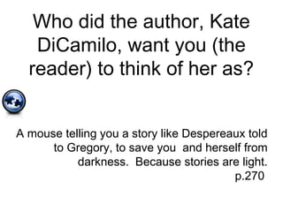 Who did the author, Kate
DiCamilo, want you (the
reader) to think of her as?
A mouse telling you a story like Despereaux told
to Gregory, to save you and herself from
darkness. Because stories are light.
p.270
 
