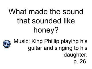 What made the sound
that sounded like
honey?
Music: King Phillip playing his
guitar and singing to his
daughter.
p. 26
 