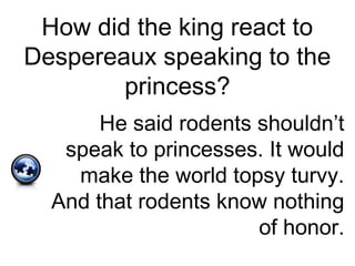 How did the king react to
Despereaux speaking to the
princess?
He said rodents shouldn’t
speak to princesses. It would
make the world topsy turvy.
And that rodents know nothing
of honor.
 