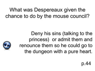 What was Despereaux given the
chance to do by the mouse council?
Deny his sins (talking to the
princess) or admit them and
renounce them so he could go to
the dungeon with a pure heart.
p.44
 