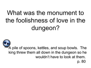 What was the monument to
the foolishness of love in the
dungeon?
A pile of spoons, kettles, and soup bowls. The
king threw them all down in the dungeon so he
wouldn’t have to look at them.
p. 80
 