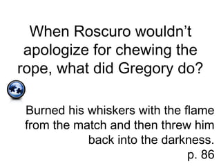 When Roscuro wouldn’t
apologize for chewing the
rope, what did Gregory do?
Burned his whiskers with the flame
from the match and then threw him
back into the darkness.
p. 86
 
