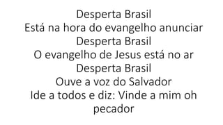 Desperta Brasil
Está na hora do evangelho anunciar
Desperta Brasil
O evangelho de Jesus está no ar
Desperta Brasil
Ouve a voz do Salvador
Ide a todos e diz: Vinde a mim oh
pecador
 