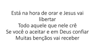 Está na hora de orar e Jesus vai
libertar
Todo aquele que nele crê
Se você o aceitar e em Deus confiar
Muitas bençãos vai receber
 