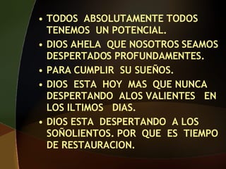 TODOS ABSOLUTAMENTE TODOS TENEMOS UN POTENCIAL. DIOS AHELA QUE NOSOTROS SEAMOS DESPERTADOS PROFUNDAMENTES. PARA CUMPLIR SU SUEÑOS. DIOS ESTA HOY MAS QUE NUNCA DESPERTANDO ALOS VALIENTES EN LOS ILTIMOS DIAS. DIOS ESTA DESPERTANDO A LOS SOÑOLIENTOS. POR QUE ES TIEMPO DE RESTAURACION.