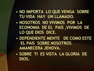 NO IMPORTA LO QUE VENGA SOBRE TU VIDA HAY UN LLAMADO. NOSOTROS NO VIVIMOS POR LA ECONOMIA DE EL PAIS ,VIVIMOS DE LO QUE DIOS DICE. DEPENDIENTE MENTE DE COMO ESTE EL PAIS SOBRE NOSOTROS AMANECERA JEHOVA. SOBRE TI ES VISTA LA GLORIA DE DIOS.