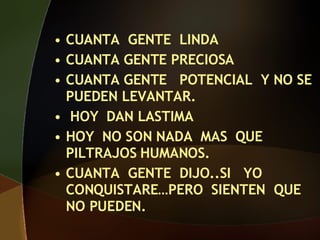 CUANTA GENTE LINDA CUANTA GENTE PRECIOSA CUANTA GENTE POTENCIAL Y NO SE PUEDEN LEVANTAR. HOY DAN LASTIMA HOY NO SON NADA MAS QUE PILTRAJOS HUMANOS. CUANTA GENTE DIJO..SI YO CONQUISTARE…PERO SIENTEN QUE NO PUEDEN.