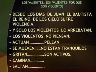 DESDE LOS DIAS DE JUAN EL BAUTISTA EL REINO DE LOS CIELO SUFRE VIOLENCIA. Y SOLO LOS VIOLENTOS LO ARREBATAN. LOS VIOLENTOS NO PIENSAN. ACTUAN……………PELEAN SE MUEVEN……NO ESTAN TRANQUILOS GRITAN…………….SON ACTIVOS. CAMINAN…………. SALTAN…………….