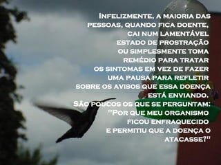 Infelizmente, a maioria das pessoas, quando fica doente,  cai num lamentável  estado de prostração  ou simplesmente toma  remédio para tratar  os sintomas em vez de fazer  uma pausa para refletir  sobre os avisos que essa doença está enviando.  São poucos os que se perguntam:  "Por que meu organismo  ficou enfraquecido  e permitiu que a doença o atacasse?" 