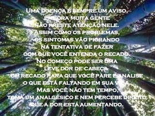 Uma doença é sempre um aviso,  embora muita gente  não preste atenção nele.  Assim como os problemas,  os sintomas vão piorando  na tentativa de fazer  com que você entenda o recado.  No começo pode ser uma  leve dor de cabeça  um recado para que você pare e analise  o que está faltando em sua vida.  Mas você não tem tempo, toma um analgésico e nem percebe direito  que a dor está aumentando.  