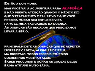 Então a dor piora,  mas você vai à acupuntura para  ali­viá-la   e não presta atenção quando o médico diz  que o tratamento é paliativo e que você  precisa mudar seu estilo de vida  para eliminar as causas da doença.  As doenças são recados que precisamos levar a sério,  principalmente as doenças que se repetem.  Dores de cabeça, alergias de pele,  má digestão, todos esses distúrbios  querem nos mostrar algo.  Saber procurar e achar as causas deles  é uma atitude muito sábia.  