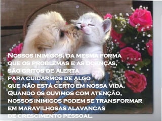 Nossos inimigos, da mesma forma  que os problemas e as doenças,  são gritos de alerta  para cuidarmos de algo  que não está certo em nossa vida.  Quando os ouvimos com atenção,  nossos inimigos podem se transformar  em maravilhosas alavancas  de crescimento pessoal.  