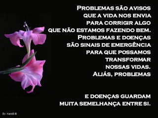 Problemas são avisos  que a vida nos envia  para corrigir algo  que não estamos fazendo bem.  Problemas e doenças  são sinais de emergência  para que possamos  transformar  nossas vidas.  Aliás, problemas  e doenças guardam  muita semelhança entre si.  