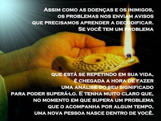 Assim como as doenças e os inimigos,  os problemas nos enviam avisos  que precisamos aprender a decodificar.  Se você tem um problema  que está se repetindo em sua vida,  é chegada a hora de fazer  uma análise do seu significado  para poder superá-lo. E tenha muito claro que,  no momento em que supera um problema  que o acompanha por algum tempo,  uma nova pessoa nasce dentro de você.  