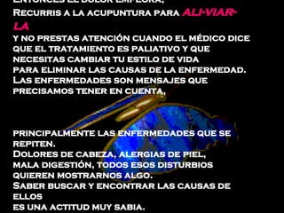 Entonces el dolor empeora,  Recurris a la acupuntura para  ali­viar-la   y no prestas atención cuando el médico dice  que el tratamiento es paliativo y que  necesitas cambiar tu estilo de vida  para eliminar las causas de la enfermedad.  Las enfermedades son mensajes que precisamos tener en cuenta,  principalmente las enfermedades que se repiten.  Dolores de cabeza, alergias de piel,  mala digestión, todos esos disturbios  quieren mostrarnos algo.  Saber buscar y encontrar las causas de ellos  es una actitud muy sabia.  
